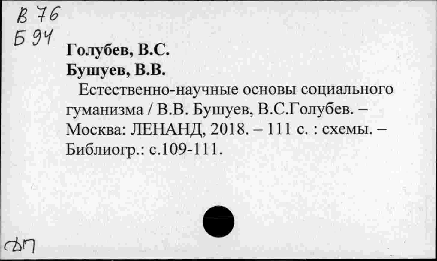 ﻿Б 34
Голубев, В.С.
Бушуев, В.В.
Естественно-научные основы социального гуманизма / В.В. Бушуев, В.С.Голубев. -Москва: ЛЕНАНД, 2018. -111с.: схемы. -Библиогр.: с. 109-111.
ctr\